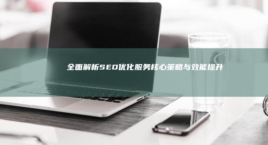 全面解析：SEO优化服务核心策略与效能提升